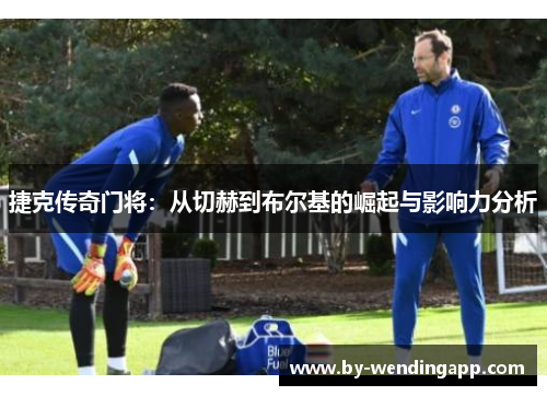 捷克传奇门将：从切赫到布尔基的崛起与影响力分析