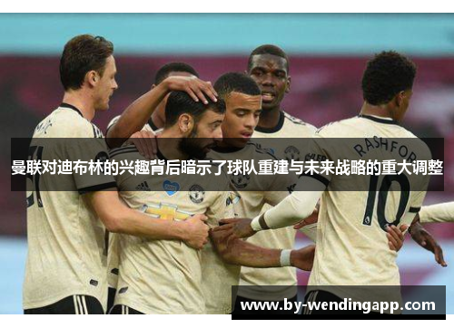 曼联对迪布林的兴趣背后暗示了球队重建与未来战略的重大调整