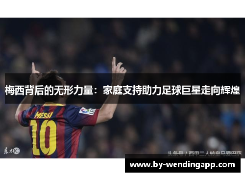 梅西背后的无形力量：家庭支持助力足球巨星走向辉煌