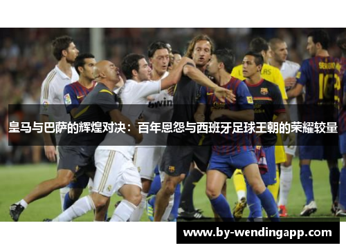 皇马与巴萨的辉煌对决：百年恩怨与西班牙足球王朝的荣耀较量