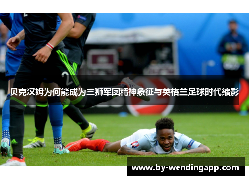 贝克汉姆为何能成为三狮军团精神象征与英格兰足球时代缩影