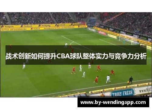 战术创新如何提升CBA球队整体实力与竞争力分析