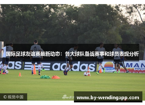 国际足球友谊赛最新动态：各大球队备战赛事和球员表现分析