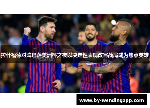 拉什福德对阵巴萨美洲杯之夜以决定性表现改写战局成为焦点英雄